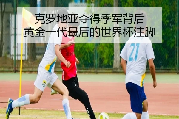 克罗地亚夺得季军背后 黄金一代最后的世界杯注脚